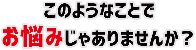 このようなことでお悩みじゃありませんか?